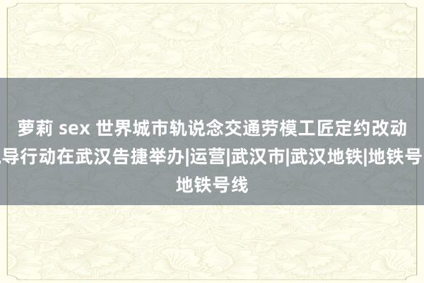 萝莉 sex 世界城市轨说念交通劳模工匠定约改动疏导行动在武汉告捷举办|运营|武汉市|武汉地铁|地铁号线