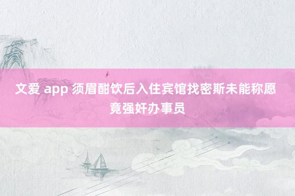文爱 app 须眉酣饮后入住宾馆找密斯未能称愿 竟强奸办事员