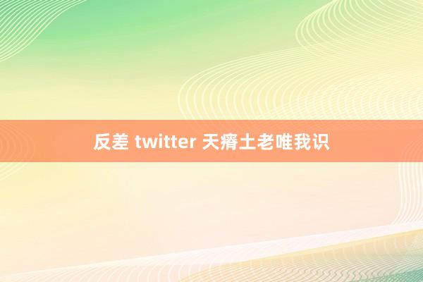 反差 twitter 天瘠土老唯我识
