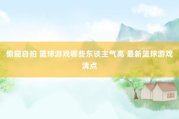 偷窥自拍 篮球游戏哪些东谈主气高 最新篮球游戏清点