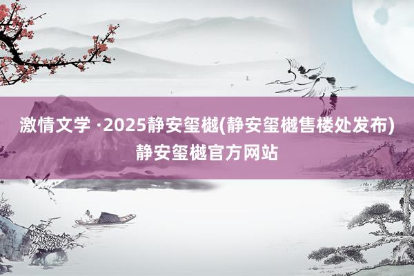 激情文学 ·2025静安玺樾(静安玺樾售楼处发布)静安玺樾官方网站