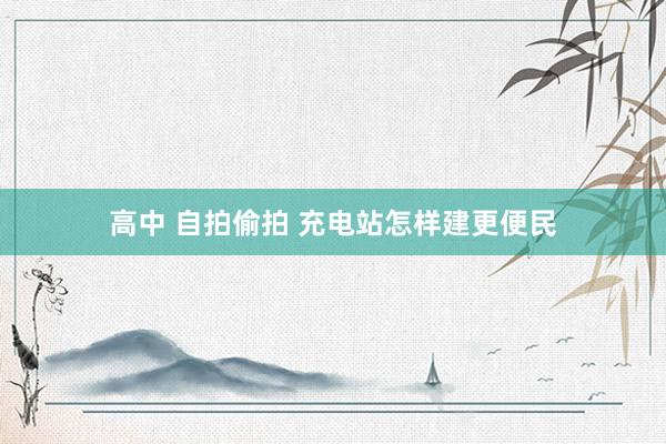 高中 自拍偷拍 充电站怎样建更便民