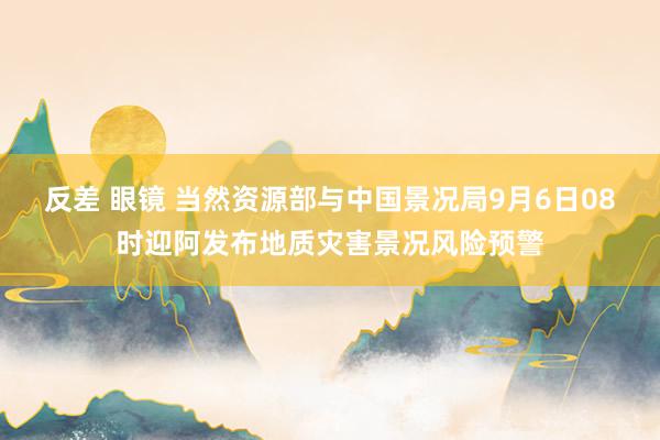 反差 眼镜 当然资源部与中国景况局9月6日08时迎阿发布地质灾害景况风险预警