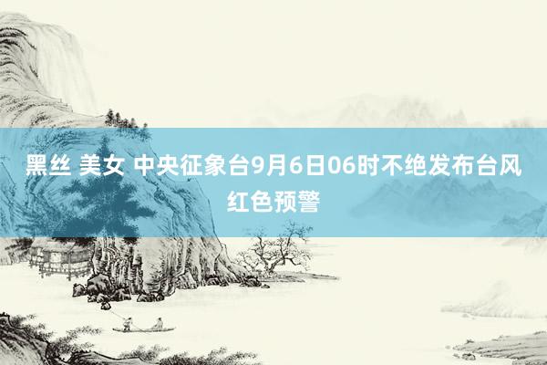 黑丝 美女 中央征象台9月6日06时不绝发布台风红色预警