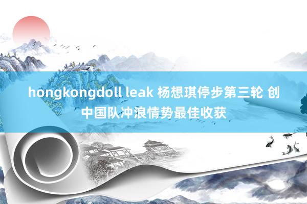 hongkongdoll leak 杨想琪停步第三轮 创中国队冲浪情势最佳收获