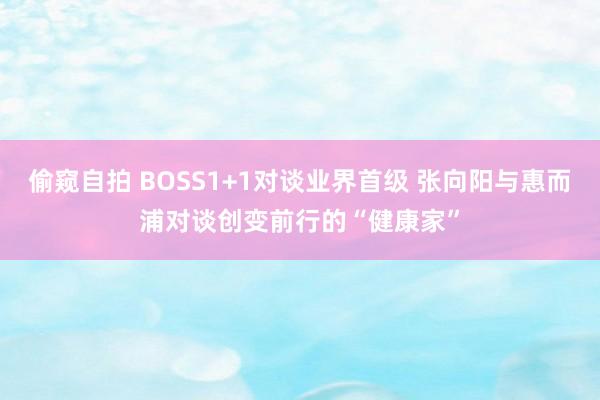 偷窥自拍 BOSS1+1对谈业界首级 张向阳与惠而浦对谈创变前行的“健康家”