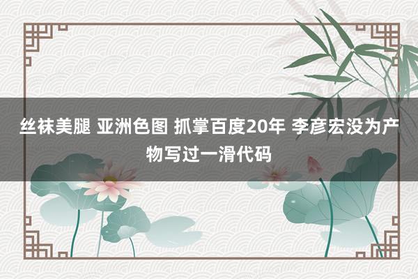 丝袜美腿 亚洲色图 抓掌百度20年 李彦宏没为产物写过一滑代码