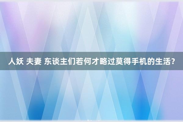 人妖 夫妻 东谈主们若何才略过莫得手机的生活？
