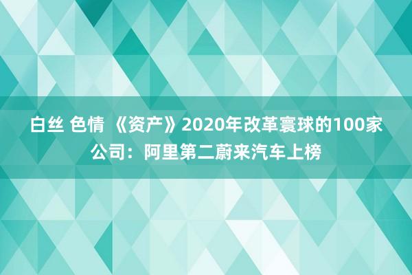 白丝 色情 《资产》2020年改革寰球的100家公司：阿里第二蔚来汽车上榜