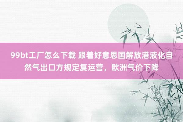 99bt工厂怎么下载 跟着好意思国解放港液化自然气出口方规定复运营，欧洲气价下降