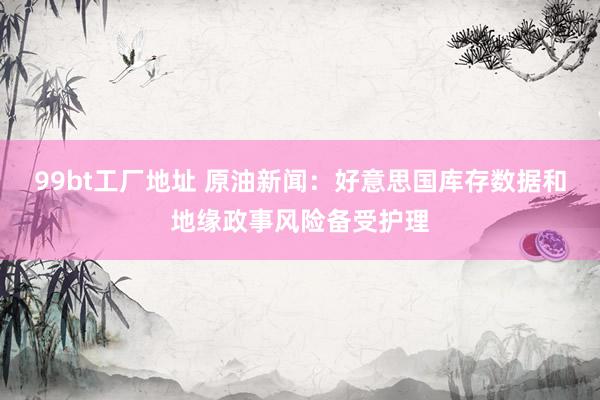99bt工厂地址 原油新闻：好意思国库存数据和地缘政事风险备受护理