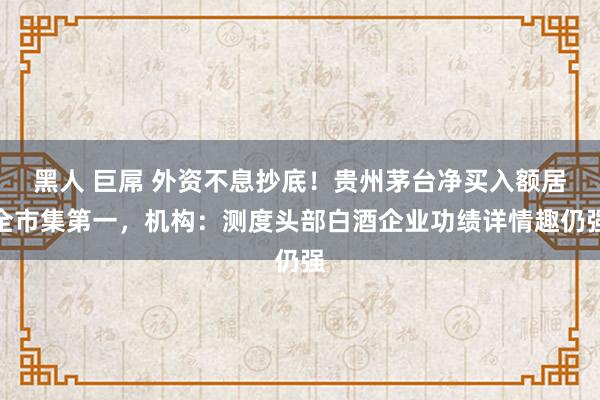 黑人 巨屌 外资不息抄底！贵州茅台净买入额居全市集第一，机构：测度头部白酒企业功绩详情趣仍强