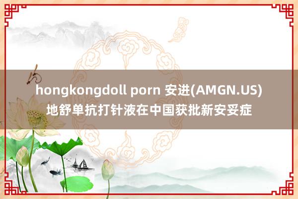 hongkongdoll porn 安进(AMGN.US)地舒单抗打针液在中国获批新安妥症