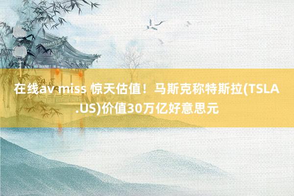 在线av miss 惊天估值！马斯克称特斯拉(TSLA.US)价值30万亿好意思元
