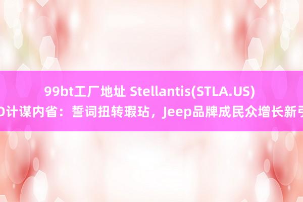 99bt工厂地址 Stellantis(STLA.US) CEO计谋内省：誓词扭转瑕玷，Jeep品牌成民众增长新引擎