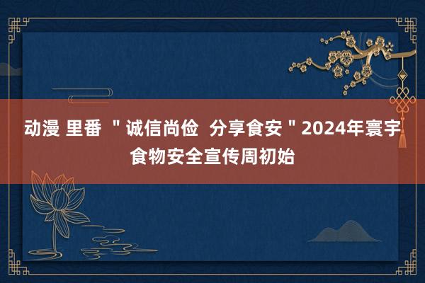 动漫 里番 ＂诚信尚俭  分享食安＂2024年寰宇食物安全宣传周初始
