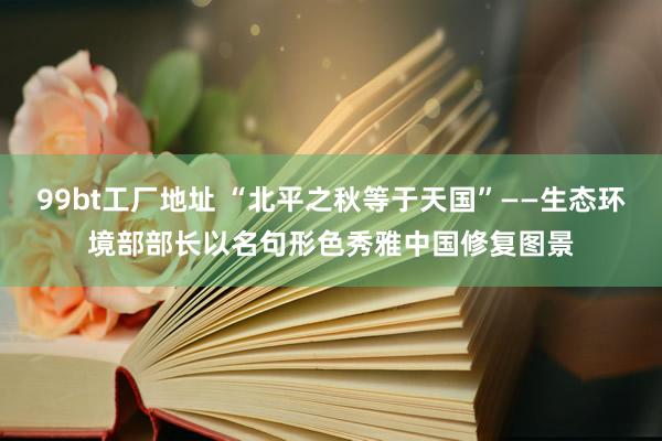 99bt工厂地址 “北平之秋等于天国”——生态环境部部长以名句形色秀雅中国修复图景