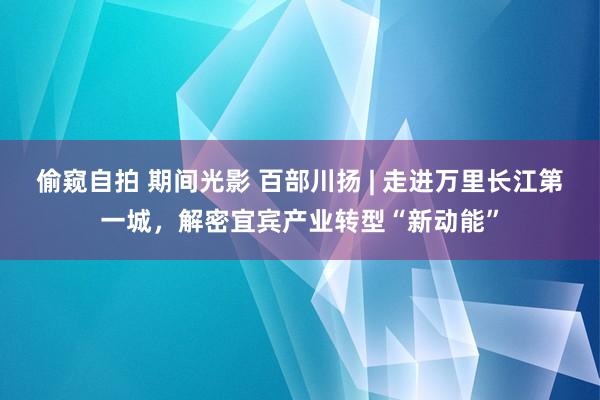偷窥自拍 期间光影 百部川扬 | 走进万里长江第一城，解密宜宾产业转型“新动能”