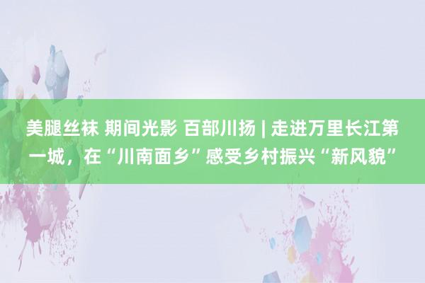 美腿丝袜 期间光影 百部川扬 | 走进万里长江第一城，在“川南面乡”感受乡村振兴“新风貌”