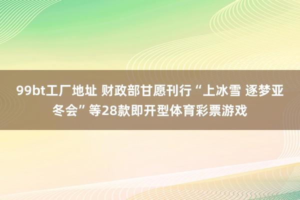 99bt工厂地址 财政部甘愿刊行“上冰雪 逐梦亚冬会”等28款即开型体育彩票游戏