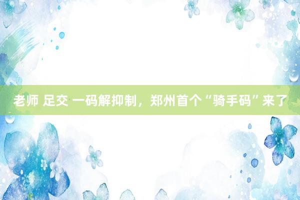 老师 足交 一码解抑制，郑州首个“骑手码”来了