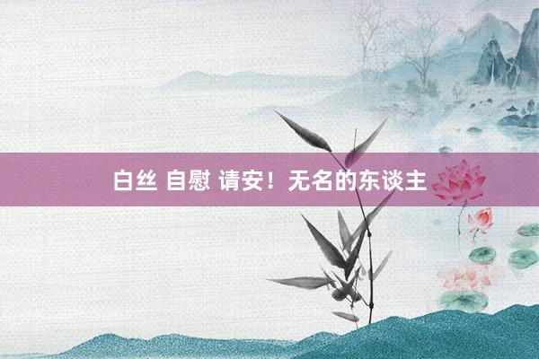 白丝 自慰 请安！无名的东谈主