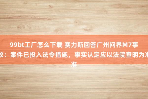 99bt工厂怎么下载 赛力斯回答广州问界M7事故：案件已投入法令措施，事实认定应以法院查明为准