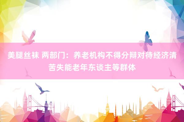 美腿丝袜 两部门：养老机构不得分辩对待经济清苦失能老年东谈主等群体