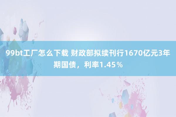 99bt工厂怎么下载 财政部拟续刊行1670亿元3年期国债，利率1.45％