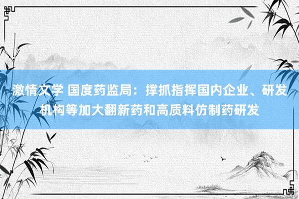 激情文学 国度药监局：撑抓指挥国内企业、研发机构等加大翻新药和高质料仿制药研发