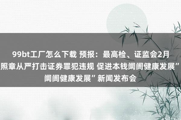 99bt工厂怎么下载 预报：最高检、证监会2月21日召开“照章从严打击证券罪犯违规 促进本钱阛阓健康发展”新闻发布会