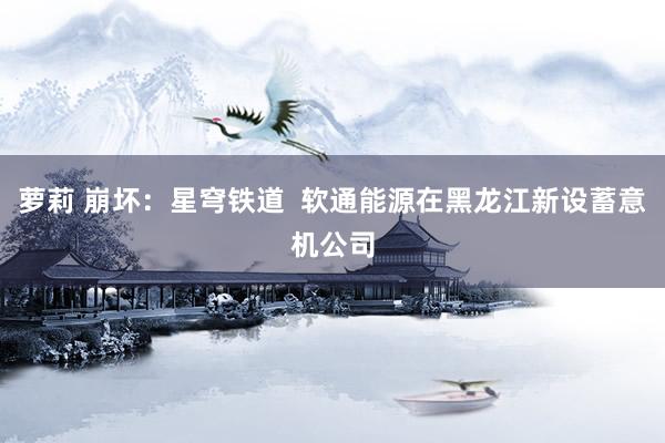 萝莉 崩坏：星穹铁道  软通能源在黑龙江新设蓄意机公司