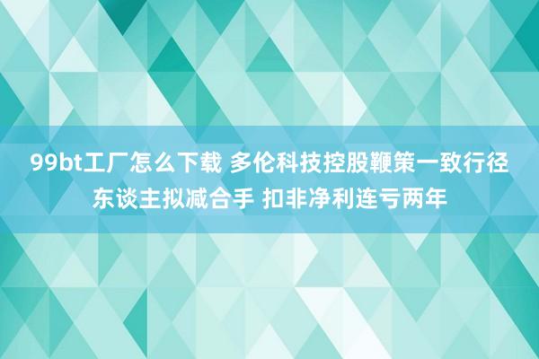 99bt工厂怎么下载 多伦科技控股鞭策一致行径东谈主拟减合手 扣非净利连亏两年