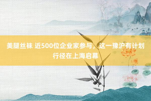 美腿丝袜 近500位企业家参与，这一豫沪有计划行径在上海启幕