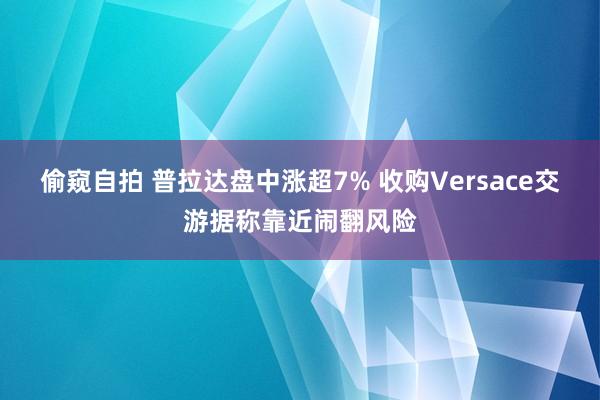 偷窥自拍 普拉达盘中涨超7% 收购Versace交游据称靠近闹翻风险