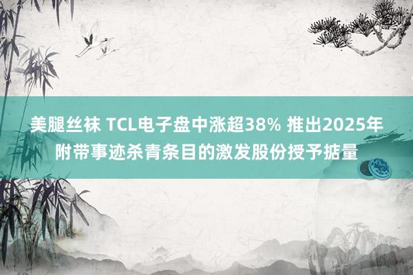 美腿丝袜 TCL电子盘中涨超38% 推出2025年附带事迹杀青条目的激发股份授予掂量
