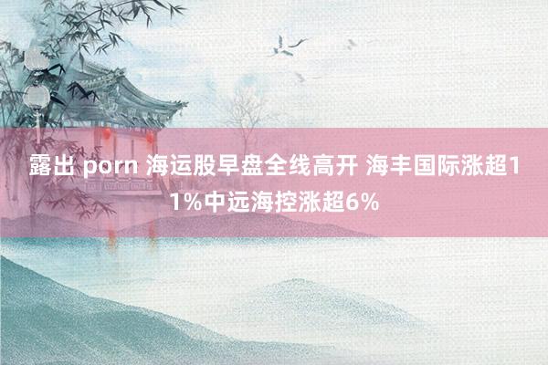 露出 porn 海运股早盘全线高开 海丰国际涨超11%中远海控涨超6%